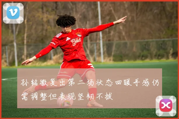孙铭徽复出第二场状态回暖手感仍需调整但表现坚韧不拔