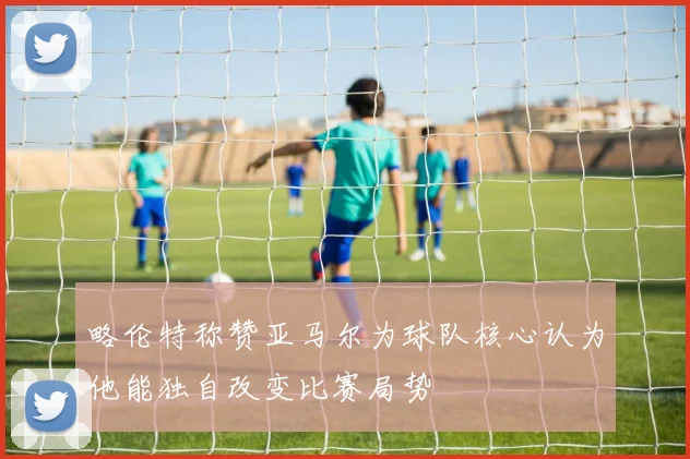 略伦特称赞亚马尔为球队核心认为他能独自改变比赛局势