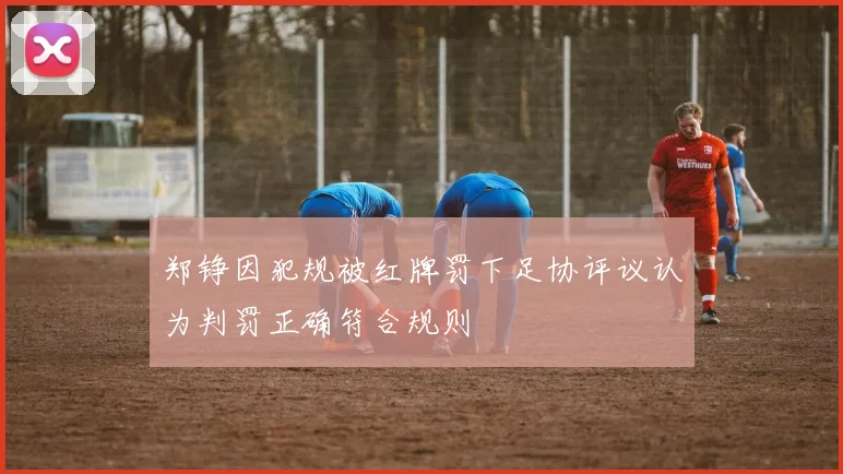 郑铮因犯规被红牌罚下足协评议认为判罚正确符合规则