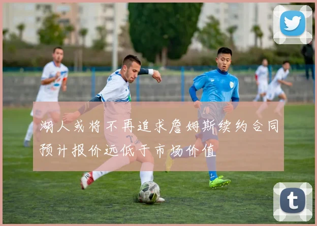 湖人或将不再追求詹姆斯续约合同预计报价远低于市场价值