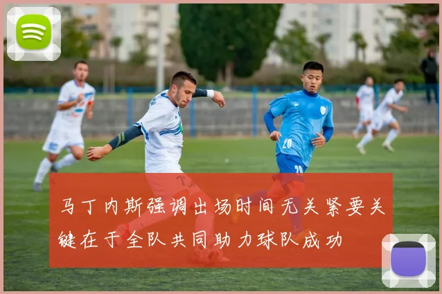 马丁内斯强调出场时间无关紧要关键在于全队共同助力球队成功