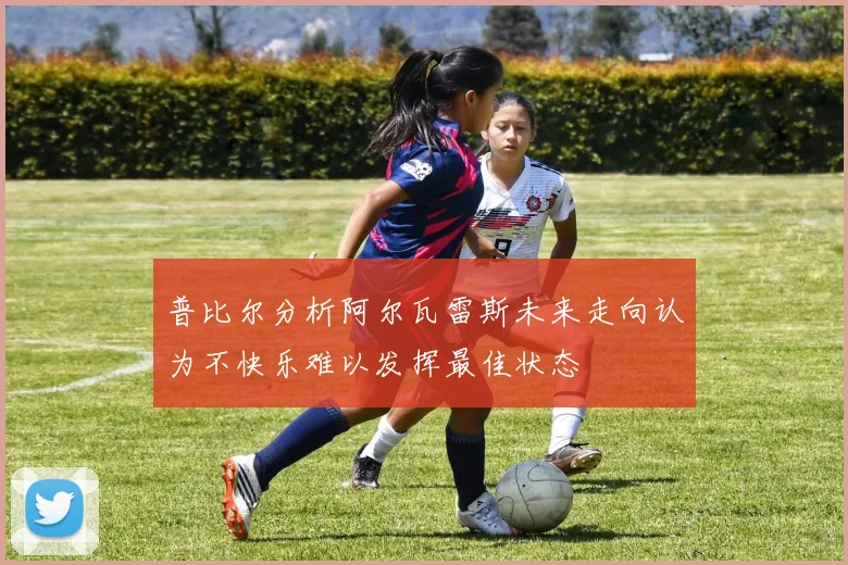 普比尔分析阿尔瓦雷斯未来走向认为不快乐难以发挥最佳状态
