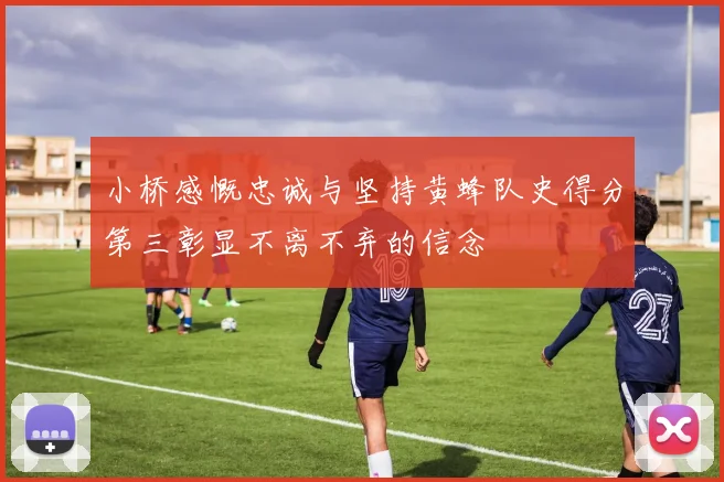 小桥感慨忠诚与坚持黄蜂队史得分第三彰显不离不弃的信念