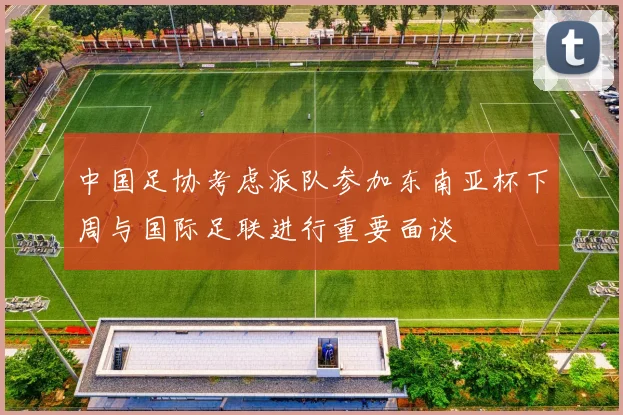 中国足协考虑派队参加东南亚杯下周与国际足联进行重要面谈