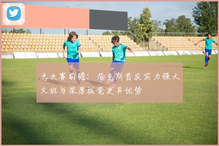 总决赛前瞻：尼克斯首发实力强大文班与深厚板凳更具优势