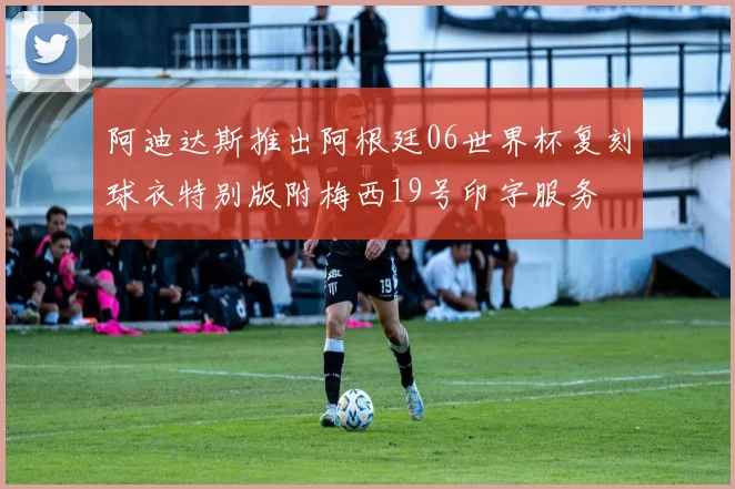 阿迪达斯推出阿根廷06世界杯复刻球衣特别版附梅西19号印字服务