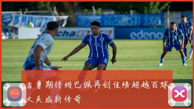 吉鲁期待姆巴佩再创佳绩超越百球大关成新传奇