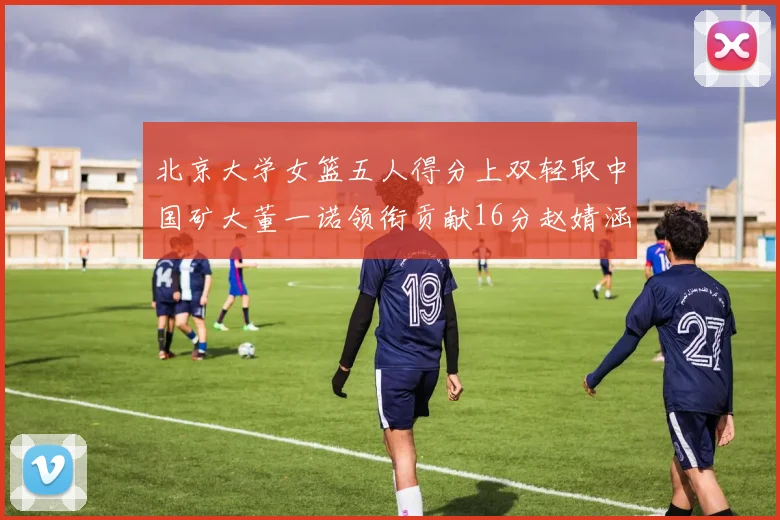 北京大学女篮五人得分上双轻取中国矿大董一诺领衔贡献16分赵婧涵接近双双