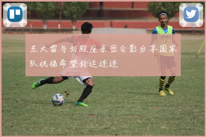 王大雷与刘殿座亲密合影分享国家队祝福希望好运连连