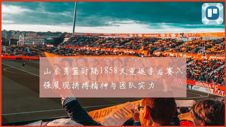 山东男篮时隔1858天重返季后赛八强展现拼搏精神与团队实力