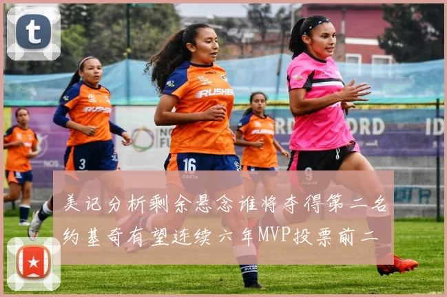 美记分析剩余悬念谁将夺得第二名约基奇有望连续六年MVP投票前二
