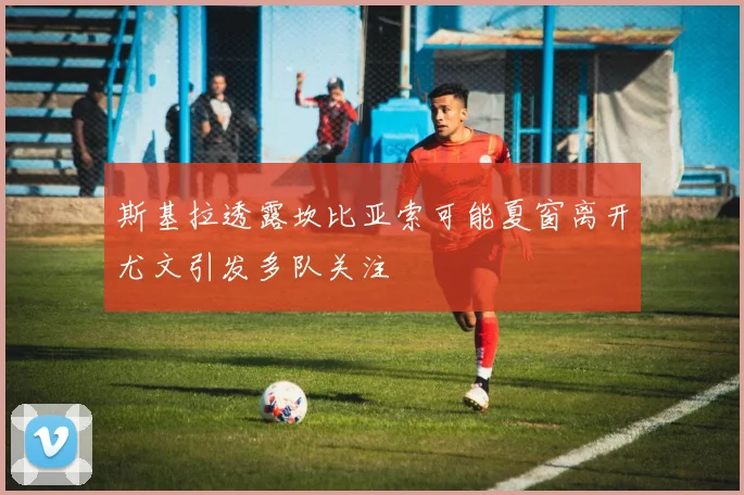 斯基拉透露坎比亚索可能夏窗离开尤文引发多队关注