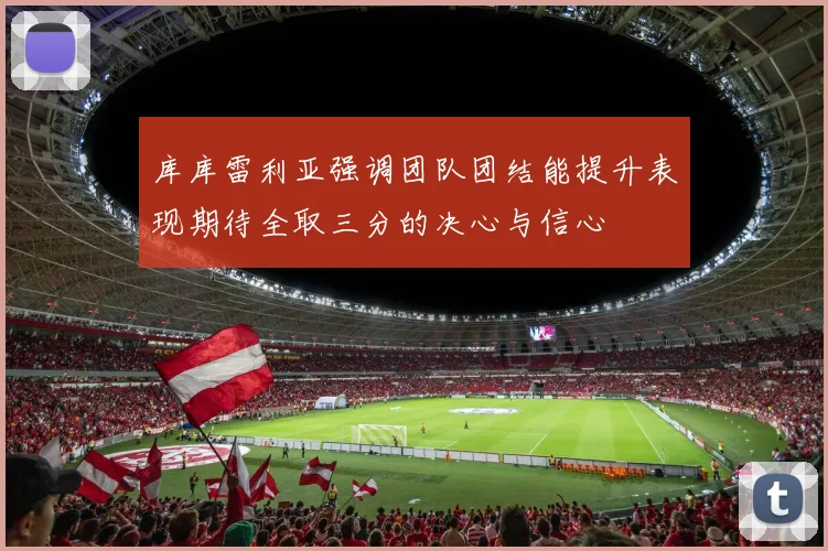 库库雷利亚强调团队团结能提升表现期待全取三分的决心与信心