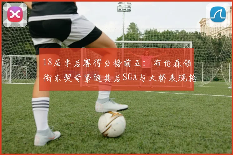 18届季后赛得分榜前五：布伦森领衔东契奇紧随其后SGA与大桥表现抢眼