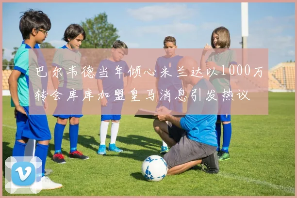 巴尔韦德当年倾心米兰达以1000万转会库库加盟皇马消息引发热议