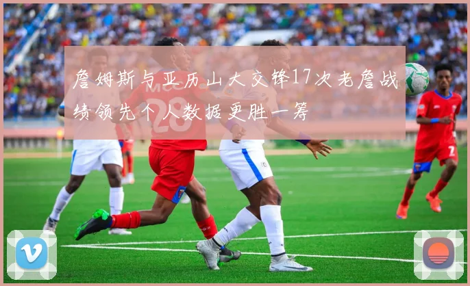 詹姆斯与亚历山大交锋17次老詹战绩领先个人数据更胜一筹