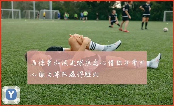 马德鲁加谈进球焦虑心情称非常开心能为球队赢得胜利