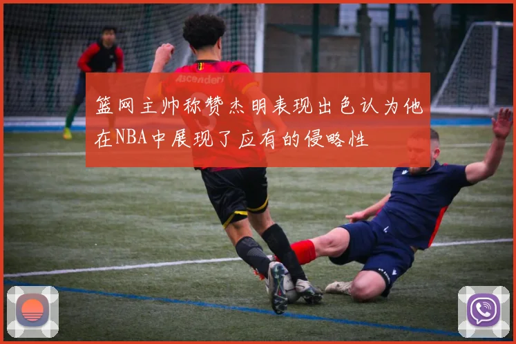 篮网主帅称赞杰明表现出色认为他在NBA中展现了应有的侵略性