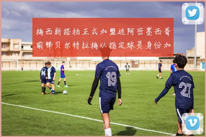 梅西新搭档正式加盟迈阿密墨西哥前锋贝尔特拉梅以指定球员身份加盟