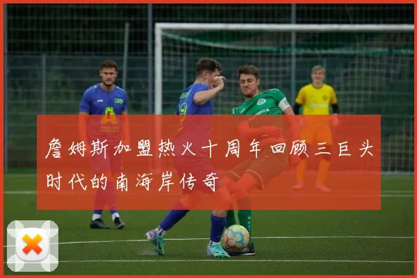 詹姆斯加盟热火十周年回顾三巨头时代的南海岸传奇