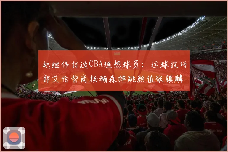 赵继伟打造CBA理想球员：运球技巧郭艾伦智商杨瀚森弹跳颜值张镇麟完美结合