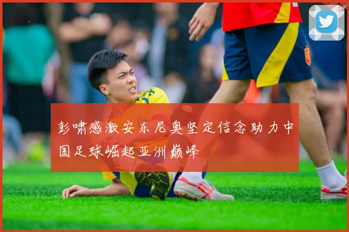 彭啸感激安东尼奥坚定信念助力中国足球崛起亚洲巅峰