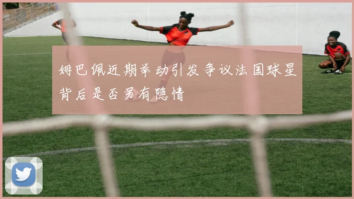 姆巴佩近期举动引发争议法国球星背后是否另有隐情