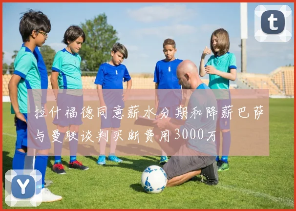拉什福德同意薪水分期和降薪巴萨与曼联谈判买断费用3000万