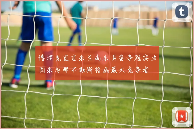 博涅克直言米兰尚未具备争冠实力国米与那不勒斯将成最大竞争者